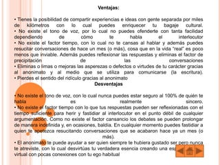 Ventajas:
• Tienes la posibilidad de compartir experiencias e ideas con gente separada por miles
de kilómetros con lo cual puedes enriquecer tu bagaje cultural.
• No existe el tono de voz, por lo cual no puedes ofenderte con tanta facilidad
dependiendo de cómo te habla el interlocutor
• No existe el factor tiempo, con lo cual no te cansas al hablar y además puedes
resucitar conversaciones de hace un mes (o más), cosa que en la vida “real” es poco
menos que inviable. Además puedes reflexionar las respuestas y eliminas el factor de
precipitación de las conversaciones
• Eliminas o limas o mejoras las asperezas o defectos o virtudes de tu carácter gracias
al anonimato y al medio que se utiliza para comunicarse (la escritura).
• Pierdes el sentido del ridículo gracias al anonimato
Desventajas
• No existe el tono de voz, con lo cual nunca puedes estar seguro al 100% de quién te
habla es realmente sincero.
• No existe el factor tiempo con lo que tus respuestas pueden ser reflexionadas con el
tiempo suficiente para herir y fastidiar al interlocutor en el punto débil de cualquier
argumentación. Como no existe el factor cansancio los debates se pueden prolongar
de manera indefinida y, en ocasiones, baldía. En cualquier momento puedes fastidiar a
quien te apetezca resucitando conversaciones que se acabaron hace ya un mes (o
más).
• El anonimato te puede ayudar a ser quien siempre te hubiera gustado ser pero nunca
te atreviste, con lo cual desvirtúas tu verdadera esencia creando una especie de ego
virtual con pocas conexiones con tu ego habitual
 