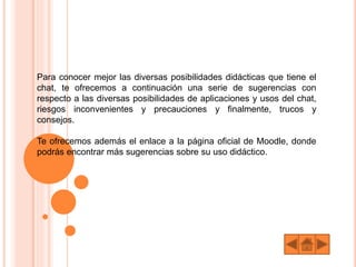 Para conocer mejor las diversas posibilidades didácticas que tiene el
chat, te ofrecemos a continuación una serie de sugerencias con
respecto a las diversas posibilidades de aplicaciones y usos del chat,
riesgos inconvenientes y precauciones y finalmente, trucos y
consejos.
Te ofrecemos además el enlace a la página oficial de Moodle, donde
podrás encontrar más sugerencias sobre su uso didáctico.
 
