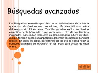Búsquedas avanzadas
Las Búsquedas Avanzadas permiten hacer combinaciones de tal forma
que uno o más términos sean buscados en diferentes índices o partes
del registro simultáneamente. También permiten excluir un término
específico de la búsqueda o recuperar uno u otro de los términos
ingresados. Cada índice representa un área del registro o ficha de título,
aunque también puede buscar palabras generales en cualquier parte del
registro. En todos los casos, los términos por los que se desea hacer la
búsqueda avanzada se ingresarán en las áreas para buscar de cada
índice.
 