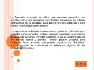 La Búsqueda avanzada se utiliza para combinar elementos que
permitan refinar una búsqueda, para limitarla basándose en criterios
configurados por la biblioteca, para generar una lista alfabética o para
realizar una búsqueda por signatura
Los operadores de búsqueda avanzada son palabras o símbolos que,
utilizados en las consultas, realizan acciones especiales en el sistema
de búsqueda de Gmail. Permiten encontrar lo que el usuario busca de
una manera rápida y precisa. También pueden utilizarse para
configurar filtros de modo que puedas organizar tus "Recibidos"
automáticamente. A continuación, te ofrecemos algunos de los
operadores más útiles
 