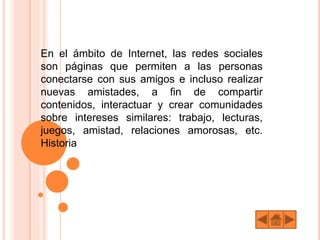 En el ámbito de Internet, las redes sociales
son páginas que permiten a las personas
conectarse con sus amigos e incluso realizar
nuevas amistades, a fin de compartir
contenidos, interactuar y crear comunidades
sobre intereses similares: trabajo, lecturas,
juegos, amistad, relaciones amorosas, etc.
Historia
 