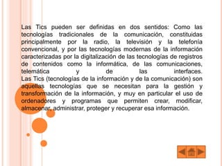 Las Tics pueden ser definidas en dos sentidos: Como las
tecnologías tradicionales de la comunicación, constituidas
principalmente por la radio, la televisión y la telefonía
convencional, y por las tecnologías modernas de la información
caracterizadas por la digitalización de las tecnologías de registros
de contenidos como la informática, de las comunicaciones,
telemática y de las interfaces.
Las Tics (tecnologías de la información y de la comunicación) son
aquellas tecnologías que se necesitan para la gestión y
transformación de la información, y muy en particular el uso de
ordenadores y programas que permiten crear, modificar,
almacenar, administrar, proteger y recuperar esa información.
 