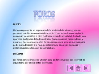 QUE ES
Un foro representa un segmento de la sociedad donde un grupo de
personas mantienen conversaciones más o menos en torno a un tema
en común y específico o bien cualquier tema de actualidad. En todo foro
aparecen las figuras del administrador (superusuario), moderadores y
usuarios. Normalmente en los foros aparecen una serie de normas para
pedir la moderación a la hora de relacionarse con otras personas y
evitar situaciones tensas y desagradables.
UTILIDAD
Los foros generalmente se utilizan para poder conversar por Internet de
algún tema por el cual estés interesado.
 