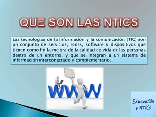 Las tecnologías de la información y la comunicación (TIC) son
un conjunto de servicios, redes, software y dispositivos que
tienen como fin la mejora de la calidad de vida de las personas
dentro de un entorno, y que se integran a un sistema de
información interconectado y complementario.
 