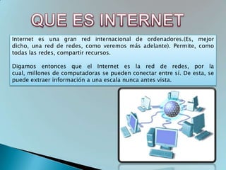 Internet es una gran red internacional de ordenadores.(Es, mejor
dicho, una red de redes, como veremos más adelante). Permite, como
todas las redes, compartir recursos.

Digamos entonces que el Internet es la red de redes, por la
cual, millones de computadoras se pueden conectar entre sí. De esta, se
puede extraer información a una escala nunca antes vista.
 