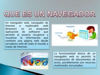 Un navegador web, navegador de
Internet    o    explorador   web
(browser)     es    un   programa
(aplicación de software) que
permite al usuario recuperar y
visualizar la información que
contiene una página web desde
servidores web de todo el mundo a
través de Internet.

                                    La funcionalidad básica de un
                                    navegador web es permitir la
                                    visualización de documentos de
                                    texto, posiblemente con recursos
                                    multimedia incrustados.
 