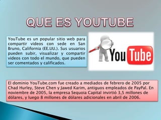 YouTube es un popular sitio web para
compartir videos con sede en San
Bruno, California (EE.UU.). Sus usuarios
pueden subir, visualizar y compartir
videos con todo el mundo, que pueden
ser comentados y calificados.




El dominio YouTube.com fue creado a mediados de febrero de 2005 por
Chad Hurley, Steve Chen y Jawed Karim, antiguos empleados de PayPal. En
noviembre de 2005, la empresa Sequoia Capital invirtió 3,5 millones de
dólares, y luego 8 millones de dólares adicionales en abril de 2006.
 