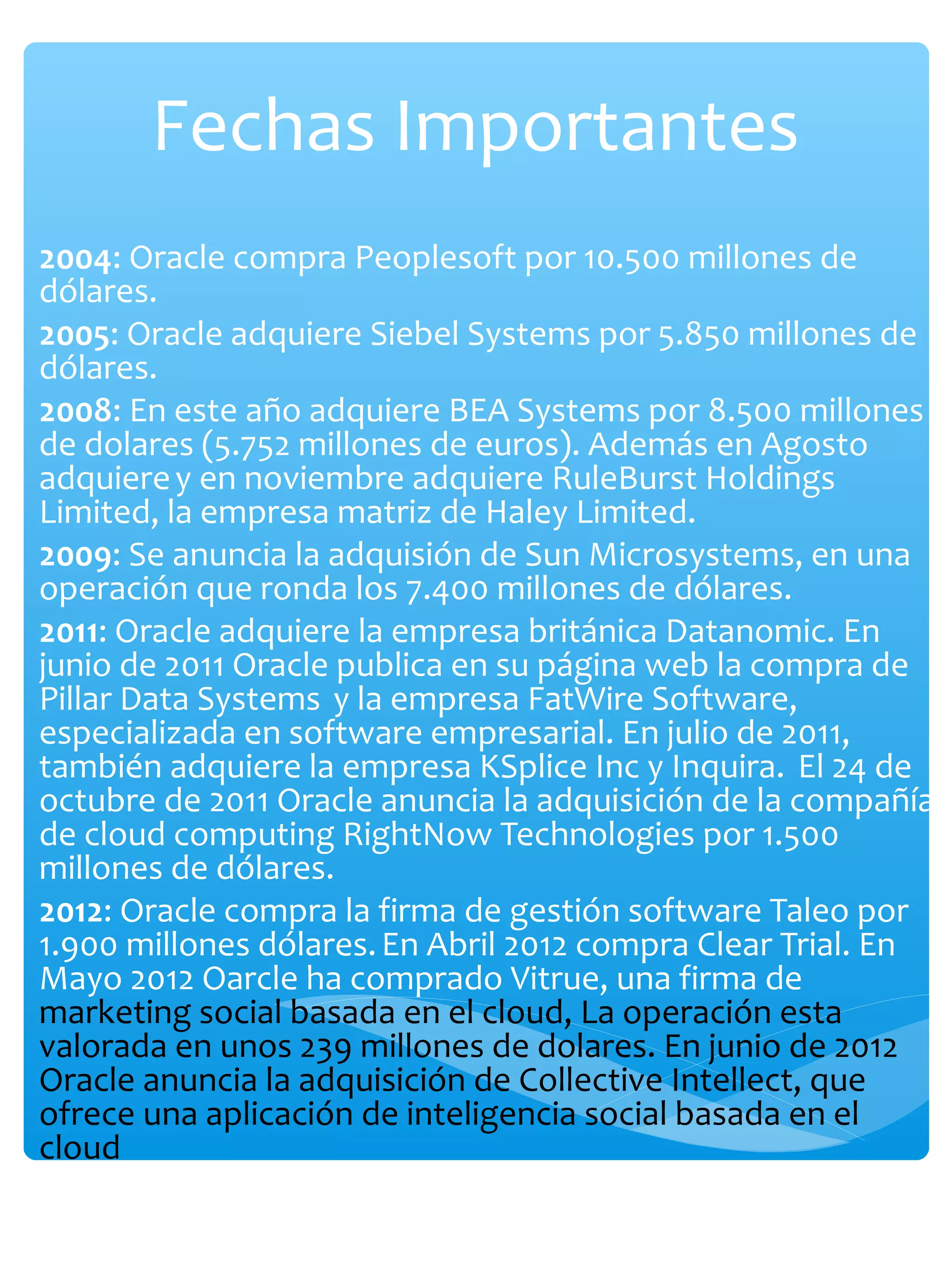 Fechas Importantes
2004: Oracle compra Peoplesoft por 10.500 millones de
dólares.
2005: Oracle adquiere Siebel Systems por 5.850 millones de
dólares.
2008: En este año adquiere BEA Systems por 8.500 millones
de dolares (5.752 millones de euros). Además en Agosto
adquierey en noviembre adquiere RuleBurst Holdings
Limited, la empresa matriz de Haley Limited.
2009: Se anuncia la adquisión de Sun Microsystems, en una
operación que ronda los 7.400 millones de dólares.
2011: Oracle adquiere la empresa británica Datanomic. En
junio de 2011 Oracle publica en su página web la compra de
Pillar Data Systems y la empresa FatWire Software,
especializada en software empresarial. En julio de 2011,
también adquiere la empresa KSplice Inc y Inquira. El 24 de
octubre de 2011 Oracle anuncia la adquisición de la compañía
de cloud computing RightNow Technologies por 1.500
millones de dólares.
2012: Oracle compra la firma de gestión software Taleo por
1.900 millones dólares.En Abril 2012 compra Clear Trial. En
Mayo 2012 Oarcle ha comprado Vitrue, una firma de
marketing social basada en el cloud, La operación esta
valorada en unos 239 millones de dolares. En junio de 2012
Oracle anuncia la adquisición de Collective Intellect, que
ofrece una aplicación de inteligencia social basada en el
cloud
 