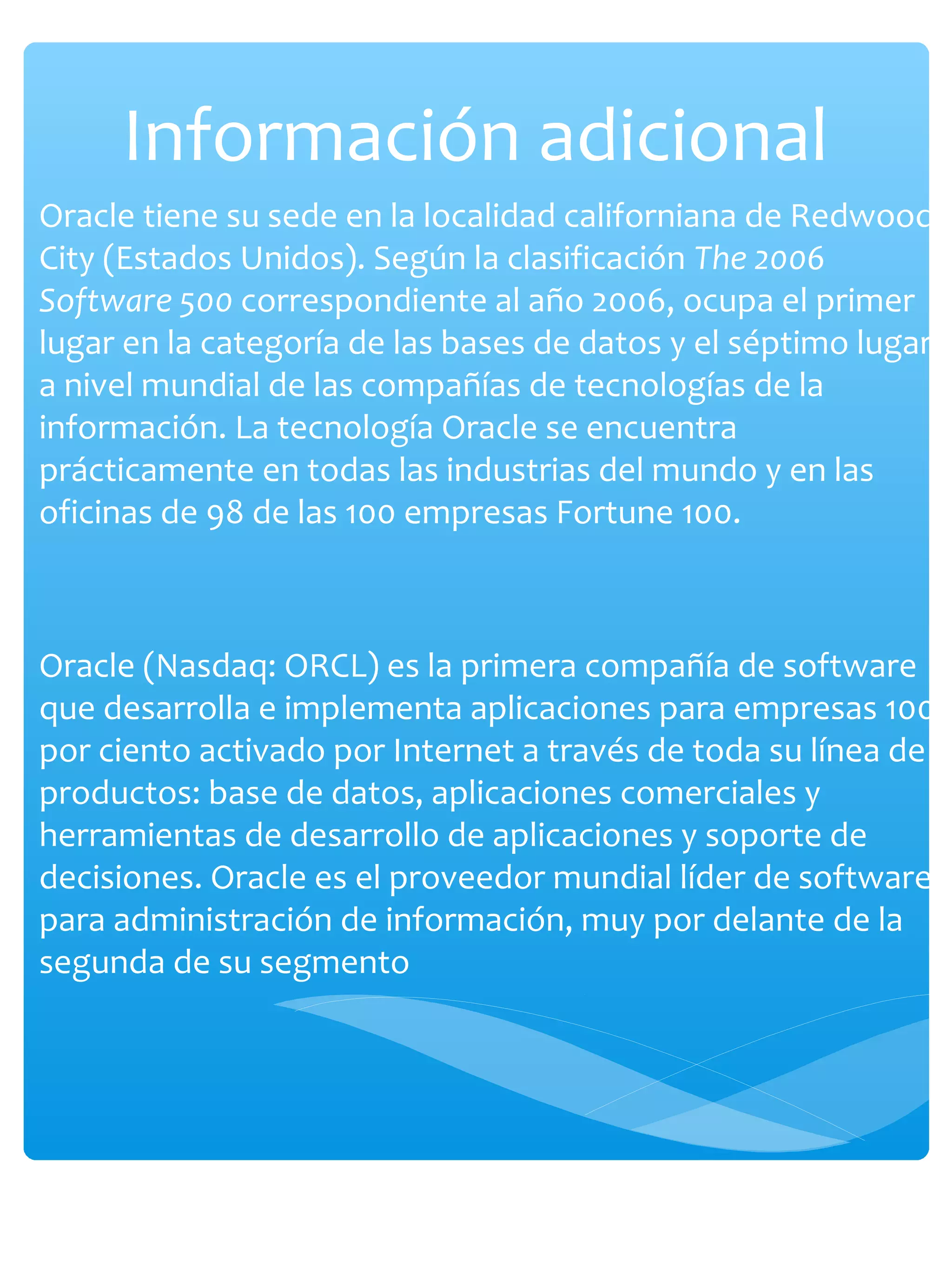 Información adicional
Oracle tiene su sede en la localidad californiana de Redwood
City (Estados Unidos). Según la clasificación The 2006
Software 500 correspondiente al año 2006, ocupa el primer
lugar en la categoría de las bases de datos y el séptimo lugar
a nivel mundial de las compañías de tecnologías de la
información. La tecnología Oracle se encuentra
prácticamente en todas las industrias del mundo y en las
oficinas de 98 de las 100 empresas Fortune 100.
Oracle (Nasdaq: ORCL) es la primera compañía de software
que desarrolla e implementa aplicaciones para empresas 100
por ciento activado por Internet a través de toda su línea de
productos: base de datos, aplicaciones comerciales y
herramientas de desarrollo de aplicaciones y soporte de
decisiones. Oracle es el proveedor mundial líder de software
para administración de información, muy por delante de la
segunda de su segmento
 