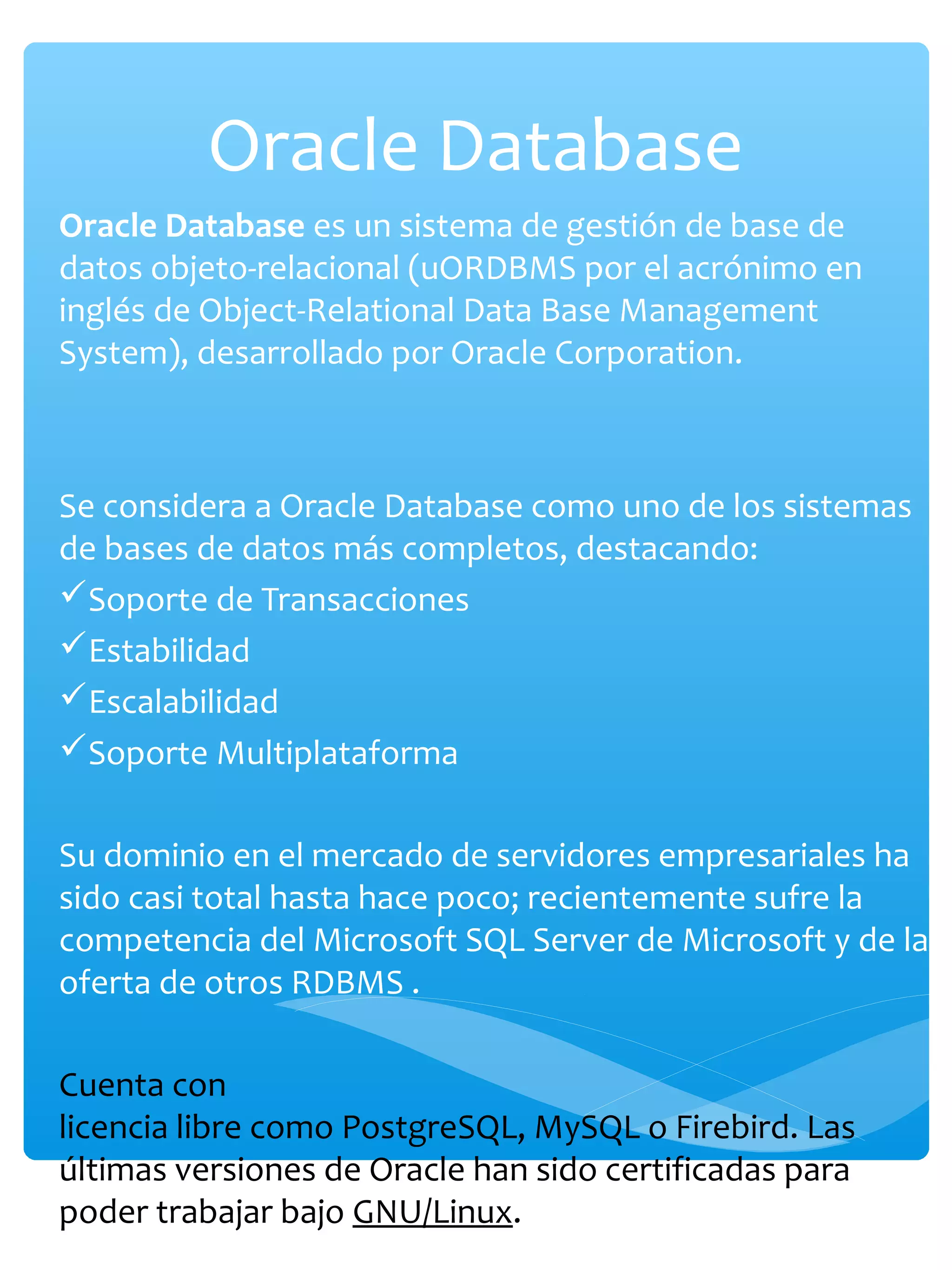 Oracle Database
Oracle Database es un sistema de gestión de base de
datos objeto-relacional (uORDBMS por el acrónimo en
inglés de Object-Relational Data Base Management
System), desarrollado por Oracle Corporation.
Se considera a Oracle Database como uno de los sistemas
de bases de datos más completos, destacando:
Soporte de Transacciones
Estabilidad
Escalabilidad
Soporte Multiplataforma
Su dominio en el mercado de servidores empresariales ha
sido casi total hasta hace poco; recientemente sufre la
competencia del Microsoft SQL Server de Microsoft y de la
oferta de otros RDBMS .
Cuenta con
licencia libre como PostgreSQL, MySQL o Firebird. Las
últimas versiones de Oracle han sido certificadas para
poder trabajar bajo GNU/Linux.
 