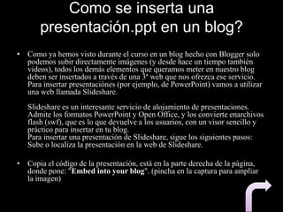 Como se inserta una
presentación.ppt en un blog?
• Como ya hemos visto durante el curso en un blog hecho con Blogger solo
podemos subir directamente imágenes (y desde hace un tiempo también
videos), todos los demás elementos que queramos meter en nuestro blog
deben ser insertados a través de una 3ª web que nos ofrezca ese servicio.
Para insertar presentaciónes (por ejemplo, de PowerPoint) vamos a utilizar
una web llamada Slideshare.
Slideshare es un interesante servicio de alojamiento de presentaciones.
Admite los formatos PowerPoint y Open Office, y los convierte enarchivos
flash (swf), que es lo que devuelve a los usuarios, con un visor sencillo y
práctico para insertar en tu blog.
Para insertar una presentación de Slideshare, sigue los siguientes pasos:
Sube o localiza la presentación en la web de Slideshare.
• Copia el código de la presentación, está en la parte derecha de la página,
donde pone: "Embed into your blog". (pincha en la captura para ampliar
la imagen)
 