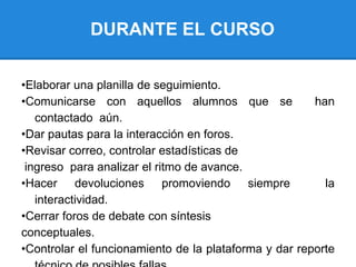 DURANTE EL CURSO
•Elaborar una planilla de seguimiento.
•Comunicarse con aquellos alumnos que se han
contactado aún.
•Dar pautas para la interacción en foros.
•Revisar correo, controlar estadísticas de
ingreso para analizar el ritmo de avance.
•Hacer devoluciones promoviendo siempre la
interactividad.
•Cerrar foros de debate con síntesis
conceptuales.
•Controlar el funcionamiento de la plataforma y dar reporte
 