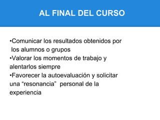 AL FINAL DEL CURSO
•Comunicar los resultados obtenidos por
los alumnos o grupos
•Valorar los momentos de trabajo y
alentarlos siempre
•Favorecer la autoevaluación y solicitar
una “resonancia” personal de la
experiencia
 