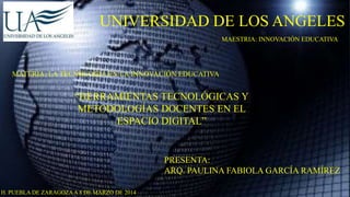UNIVERSIDAD DE LOS ANGELES
MAESTRIA: INNOVACIÓN EDUCATIVA

MATERIA: LA TECNOLOGIA EN LA INNOVACIÓN EDUCATIVA

“HERRAMIENTAS TECNOLÓGICAS Y
METODOLOGÍAS DOCENTES EN EL
ESPACIO DIGITAL”

PRESENTA:
ARQ. PAULINA FABIOLA GARCÍA RAMÍREZ
H. PUEBLA DE ZARAGOZA A 8 DE MARZO DE 2014

 
