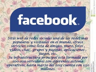 Sitio web de redes sociales una de las redes mas populares y visitadas en el mundo, ofrece servicios como lista de amigos, muro, fotos , videos, chat , grupos y paginas, aplicaciones , juegos, etc. Su infraestructura principal esta formada por 500.000 servidores con diferentes sistema operativos, hasta marzo del 2013 cuenta con 1110 millones.  