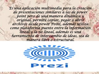 Es una aplicación multimedia para la creación de presentaciones similares a las de power point pero de una manera dinámica y original, permite copiar, pegar o abrir archivos desde power Point, además utiliza como plataforma puente entre la información lineal y la no lineal, además es una herramienta de intercambio de ideas, sea de manera libre o estructural.  