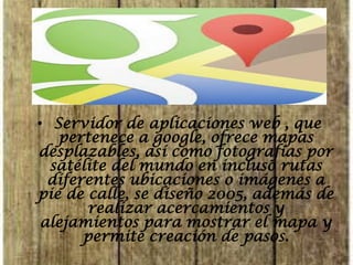 • Servidor de aplicaciones web , que pertenece a google, ofrece mapas desplazables, así como fotografías por satélite del mundo en incluso rutas diferentes ubicaciones o imágenes a pie de calle, se diseño 2005, además de realizar acercamientos y alejamientos para mostrar el mapa y permite creación de pasos.  