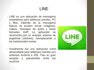 LINE
• LINE es una aplicación de mensajería
instantánea para teléfonos móviles, PC
y Mac. Además de la mensajería
básica, se pueden enviar imágenes,
vídeos, mensajes de audio y hacer
llamadas VoIP. La aplicación es
reconocida por su singular sistema de
pegatinas (stickers), reemplazando a
los tradicionales iconos.
• Inicialmente fue una aplicación móvil
desarrollada para teléfonos móviles con
sistemas Android e iOS. Tras su gran
acogida y popularidad entre los
usuarios
 