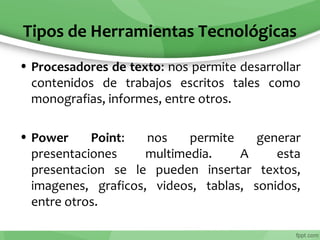 Tipos de Herramientas Tecnológicas
• Procesadores de texto: nos permite desarrollar
contenidos de trabajos escritos tales como
monografias, informes, entre otros.
• Power Point: nos permite generar
presentaciones multimedia. A esta
presentacion se le pueden insertar textos,
imagenes, graficos, videos, tablas, sonidos,
entre otros.
 
