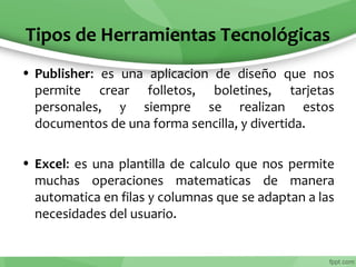 Tipos de Herramientas Tecnológicas
• Publisher: es una aplicacion de diseño que nos
permite crear folletos, boletines, tarjetas
personales, y siempre se realizan estos
documentos de una forma sencilla, y divertida.
• Excel: es una plantilla de calculo que nos permite
muchas operaciones matematicas de manera
automatica en filas y columnas que se adaptan a las
necesidades del usuario.
 