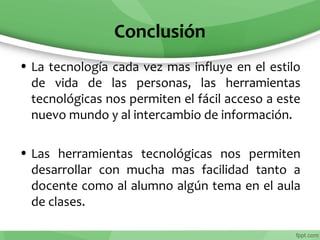 Conclusión
• La tecnología cada vez mas influye en el estilo
de vida de las personas, las herramientas
tecnológicas nos permiten el fácil acceso a este
nuevo mundo y al intercambio de información.
• Las herramientas tecnológicas nos permiten
desarrollar con mucha mas facilidad tanto a
docente como al alumno algún tema en el aula
de clases.
 