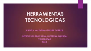 HERRAMIENTAS
TECNOLOGICAS
ANGELY VALENTINA GUERRA GUERRA
INSTITUCION EDUCATIVA LOPERENA GARUPAL
VALLEDUPAR
2015
 