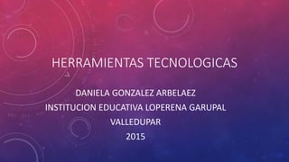 HERRAMIENTAS TECNOLOGICAS
DANIELA GONZALEZ ARBELAEZ
INSTITUCION EDUCATIVA LOPERENA GARUPAL
VALLEDUPAR
2015
 