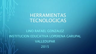HERRAMIENTAS
TECNOLOGICAS
LINO RAFAEL GONZALEZ
INSTITUCION EDUCATIVA LOPERENA GARUPAL
VALLEDUPAR
2015
 
