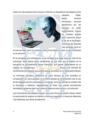 3 Nora Johana Guerra Rivas
UNAH-VS
Cada vez más personas tiene acceso a Internet y a dispositivos tecnológicos como
celulares, Tablet,
laptop, pizarras
interactivas, recursos
electrónicos, etc., las
escuelas se están
modernizando, incluso
en nuestras propias
casa queremos seguir
al rito de la tecnología,
buscamos los aparatos
más recientes; tanto en
el aula de clase como en nuestras casas la tecnología ha dado un giro importante
en la educación.
En la actualidad nos enfrentamos a una sociedad que exige cada vez más de los
individuos, tanto laboral como socialmente. Es por esto que el objetivo de la
educación es principalmente formar individuos, que podrán desarrollarse en un
sistema de competencias. La ciencia y la tecnología, ofrecen una infinidad de
herramientas tecnológicas que pueden apoyar al profesor en su desempeño laboral.
La formación educativa profesional en estos tiempos es más accesible en
comparación con años pasados, en la última década se ha fomentado más el uso
de tecnologías como la computadora y el internet, como por ejemplo se emplea más
la educación a distancia, capacitaciones en línea; que usando herramientas
tecnológicas podemos decir que cortan la distancia entre alumno y la institución.
Las herramientas tecnológicas ofrecen una nueva forma de impartir clases, dando
la oportunidad de explorar al máximo un tema en específico, a través de diferentes
vías didácticas que ofrece actualmente.
 