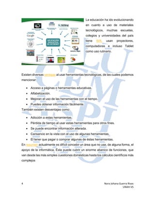 4 Nora Johana Guerra Rivas
UNAH-VS
La educación ha ido evolucionando
en cuanto a uso de materiales
tecnológicos, muchas escuelas,
colegios y universidades del país
tiene Wifi, usan proyectores,
computadoras e incluso Tablet
como uso rutinario.
Existen diversas ventajas al usar herramientas tecnológicas, de las cuales podemos
mencionar:
• Acceso a páginas o herramientas educativas.
• Alfabetización.
• Mejoran el uso de las herramientas con el tiempo.
• Puedes obtener información fácilmente.
También existen desventajas como:
• Adicción a estas herramientas.
• Pérdida de tiempo al usar estas herramientas para otros fines.
• Se puede encontrar información alterada.
• Cansancio en la vista con el uso de algunas herramientas.
• El tener que pagar o comprar algunas de éstas herramientas.
En resumen actualmente es difícil concebir un área que no use, de alguna forma, el
apoyo de la informática. Ésta puede cubrir un enorme abanico de funciones, que
van desde las más simples cuestiones domésticas hasta los cálculos científicos más
complejos
 
