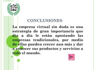 CONCLUSIONES
La empresa virtual sin duda es una
estrategia de gran importancia que
día a día le están apostando las
empresas tradicionales, por medio
de ellas pueden crecer aun más y dar
a conocer sus productos y servicios a
todo el mundo.
 