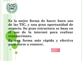 Es la mejor forma de hacer buen uso
de las TIC, y una gran oportunidad de
negocio. Su gran estructura se basa en
el uso de la internet para realizar
transacciones.
Es una forma más rápida y efectiva
para darse a conocer.
                         MENÚ
 