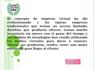 El concepto de empresa virtual ha ido
evolucionando      y    las    típicas empresas
tradicionales que tenían un acceso limitado,
decidían que producto ofrecer, tenían mucho
inventario sin mover con el pasar del tiempo y
los cambios de tecnologías han venido utilizando
los medios virtuales para darse a conocer,
ofrecer sus productos, vender, tener una mejor
estrategia para llegar al cliente.



                                   MENU
 