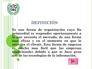 DEFINICIÓN
Es una forma de organización cuyo fin
primordial es responder oportunamente a
lo que necesita el mercado, de una forma
mas eficaz y en el momento en que lo
necesita el cliente. Esta forma de empresa
es mucho mas fácil que las empresas
tradicionales debido a que se hace gran
uso de las tecnologías de la información.
 