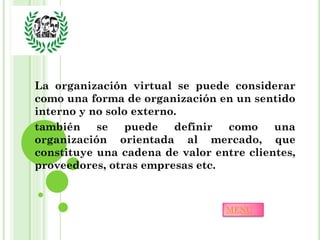 La organización virtual se puede considerar
como una forma de organización en un sentido
interno y no solo externo.
también    se   puede    definir como     una
organización orientada al mercado, que
constituye una cadena de valor entre clientes,
proveedores, otras empresas etc.



                                 MENU
 