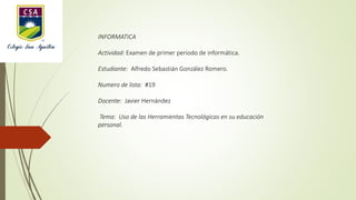 INFORMATICA
Actividad: Examen de primer periodo de informática.
Estudiante: Alfredo Sebastián González Romero.
Numero de lista: #19
Docente: Javier Hernández
Tema: Uso de las Herramientas Tecnológicas en su educación
personal.
 