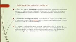 “¿Que son las herramientas tecnológicas?”
 Se podría decir que una herramienta tecnológica es un conjunto de programas informáticos
que tiene por objetivo facilitar la realización de una tarea en un dispositivo tecnológico.
Estas herramientas te ayudarán a obtener los resultados esperados, ahorrando tiempo y
recursos.
 Las herramientas tecnológicas en internet se caracterizan por tener la posibilidad de variar
en cuanto a alcances. El mismo internet registra un alcance masivo y permite que entremos
al inmenso mundo de la comunicación digital.
 Para navegar y acceder a información de calidad mientras disminuyes los tiempos de
búsqueda y recuperación, tienes que desarrollar la habilidad de usar navegadores. Pues, las
personas en general, no importa si son profesionales o no, tienen el reto de adoptar y
aplicar tecnologías innovadoras si quieren utilizar herramientas informáticas.
 