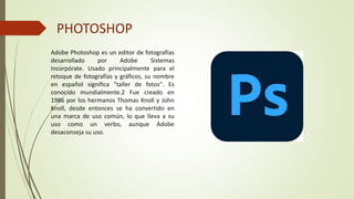 PHOTOSHOP
Adobe Photoshop es un editor de fotografías
desarrollado por Adobe Sistemas
Incorpórate. Usado principalmente para el
retoque de fotografías y gráficos, su nombre
en español significa "taller de fotos". Es
conocido mundialmente.2 Fue creado en
1986 por los hermanos Thomas Knoll y John
Knoll, desde entonces se ha convertido en
una marca de uso común, lo que lleva a su
uso como un verbo, aunque Adobe
desaconseja su uso.
 