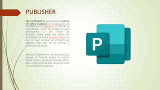 PUBLISHER
MicrosoftPublisher (anteriormente Micros
oft Office Publisher) es la aplicación de
maquetación de Microsoft. A menudo es
considerado como un programa para
principiantes o de «nivel de
entrada» (entry level), que difiere del
procesador de textos Microsoft Word en
que se hace hincapié en el diseño de
páginas, más que en el proceso y
corrección de textos.
Microsoft Publisher es un programa que
provee un historial simple de edición
similar al de su producto hermano Word,
pero a diferencia de éste no proporciona
una posibilidad integrada.
 