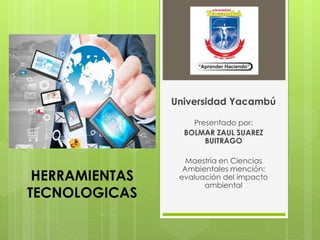 HERRAMIENTAS
TECNOLOGICAS
Universidad Yacambú
Presentado por:
BOLMAR ZAUL SUAREZ
BUITRAGO
Maestría en Ciencias
Ambientales mención:
evaluación del impacto
ambiental
 