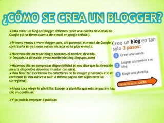 Para crear un blog en blogger debemos tener una cuenta de e-mail en
Google (si no tienes cuenta de e-mail en google créala ).
Primero vamos a www.blogger.com, ahí ponemos el e-mail de Google y
contraseña (si ya tienes sesión iniciada no te pide e-mail).
Hacemos clic en crear blog y ponemos el nombre deseado.
 Después la dirección (www.nombredelblog.blogspot.com)
Hacemos clic en comprobar disponibilidad (si nos dice que la dirección
no esta disponible debemos intentar con otra).
Para finalizar escribimos los caracteres de la imagen y hacemos clic en
continuar (si nos vuelve a salir la misma pagina con algún error lo
corregimos).
Ahora toca elegir la plantilla. Escoge la plantilla que más te guste y haz
clic en continuar.
Y ya podrás empezar a publicar.
 