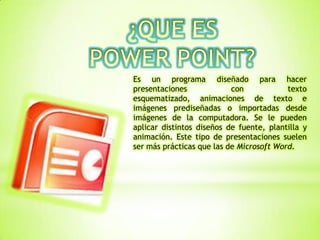 Es un programa diseñado para hacer
presentaciones con texto
esquematizado, animaciones de texto e
imágenes prediseñadas o importadas desde
imágenes de la computadora. Se le pueden
aplicar distintos diseños de fuente, plantilla y
animación. Este tipo de presentaciones suelen
ser más prácticas que las de Microsoft Word.
 