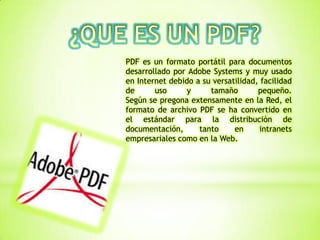 PDF es un formato portátil para documentos
desarrollado por Adobe Systems y muy usado
en Internet debido a su versatilidad, facilidad
de uso y tamaño pequeño.
Según se pregona extensamente en la Red, el
formato de archivo PDF se ha convertido en
el estándar para la distribución de
documentación, tanto en intranets
empresariales como en la Web.
 