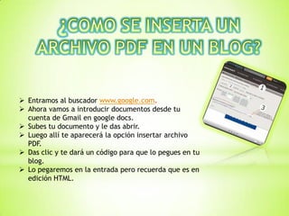  Entramos al buscador www.google.com.
 Ahora vamos a introducir documentos desde tu
cuenta de Gmail en google docs.
 Subes tu documento y le das abrir.
 Luego allí te aparecerá la opción insertar archivo
PDF.
 Das clic y te dará un código para que lo pegues en tu
blog.
 Lo pegaremos en la entrada pero recuerda que es en
edición HTML.
 