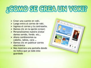  Crear una cuente en voki.
 Luego entra al correo de voki.
 Ingresa el correo y la contraseña.
 Damos clic en la opción (crear)
 Personalizamos nuestro avatar
damos sonido, fondo. etc…
 Ahora cambiaremos su
cabello, labios, cara …
 Damos clic en publicar correo
electrónico
 Nos mostrara una pantalla donde
no indica que ya todo esta
guardado
 
