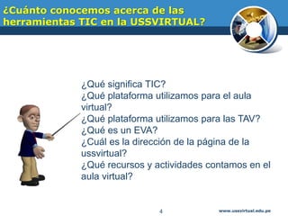 ¿Cuánto conocemos acerca de las
herramientas TIC en la USSVIRTUAL?
www.ussvirtual.edu.pe4
¿Qué significa TIC?
¿Qué plataforma utilizamos para el aula
virtual?
¿Qué plataforma utilizamos para las TAV?
¿Qué es un EVA?
¿Cuál es la dirección de la página de la
ussvirtual?
¿Qué recursos y actividades contamos en el
aula virtual?
 