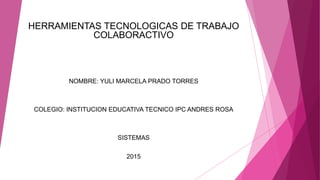 HERRAMIENTAS TECNOLOGICAS DE TRABAJO
COLABORACTIVO
NOMBRE: YULI MARCELA PRADO TORRES
COLEGIO: INSTITUCION EDUCATIVA TECNICO IPC ANDRES ROSA
SISTEMAS
2015
 