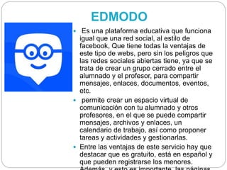 EDMODO
 Es una plataforma educativa que funciona
igual que una red social, al estilo de
facebook, Que tiene todas la ventajas de
este tipo de webs, pero sin los peligros que
las redes sociales abiertas tiene, ya que se
trata de crear un grupo cerrado entre el
alumnado y el profesor, para compartir
mensajes, enlaces, documentos, eventos,
etc.
 permite crear un espacio virtual de
comunicación con tu alumnado y otros
profesores, en el que se puede compartir
mensajes, archivos y enlaces, un
calendario de trabajo, así como proponer
tareas y actividades y gestionarlas.
 Entre las ventajas de este servicio hay que
destacar que es gratuito, está en español y
que pueden registrarse los menores.
 