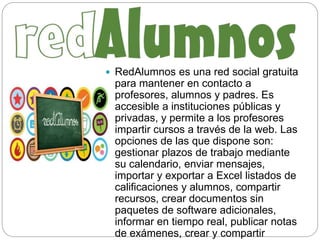  RedAlumnos es una red social gratuita
para mantener en contacto a
profesores, alumnos y padres. Es
accesible a instituciones públicas y
privadas, y permite a los profesores
impartir cursos a través de la web. Las
opciones de las que dispone son:
gestionar plazos de trabajo mediante
su calendario, enviar mensajes,
importar y exportar a Excel listados de
calificaciones y alumnos, compartir
recursos, crear documentos sin
paquetes de software adicionales,
informar en tiempo real, publicar notas
de exámenes, crear y compartir
 