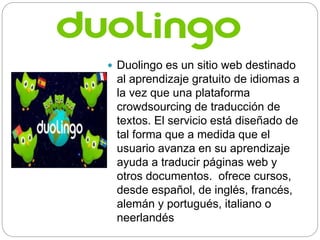  Duolingo es un sitio web destinado
al aprendizaje gratuito de idiomas a
la vez que una plataforma
crowdsourcing de traducción de
textos. El servicio está diseñado de
tal forma que a medida que el
usuario avanza en su aprendizaje
ayuda a traducir páginas web y
otros documentos. ofrece cursos,
desde español, de inglés, francés,
alemán y portugués, italiano o
neerlandés
 
